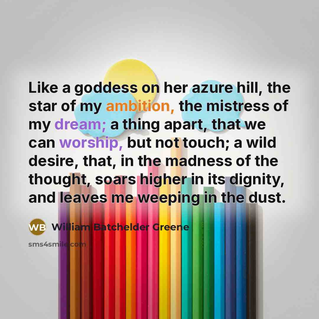 “Like a goddess on her azure hill, the star of my ambition, the mistress of my dream; a thing apart, that we can worship, but not touch; a wild desire, that, in the madness of the thought, soars higher in its dignity, and leaves me weeping in the dust.” quote by William Batchelder Greene