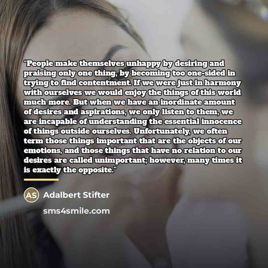 “People make themselves unhappy by desiring and praising only one thing, by becoming too one-sided in trying to find contentment. If we were just in harmony with ourselves we would enjoy the things of this world much more. But when we have an inordinate amount of desires and aspirations, we only…” quote by Adalbert Stifter