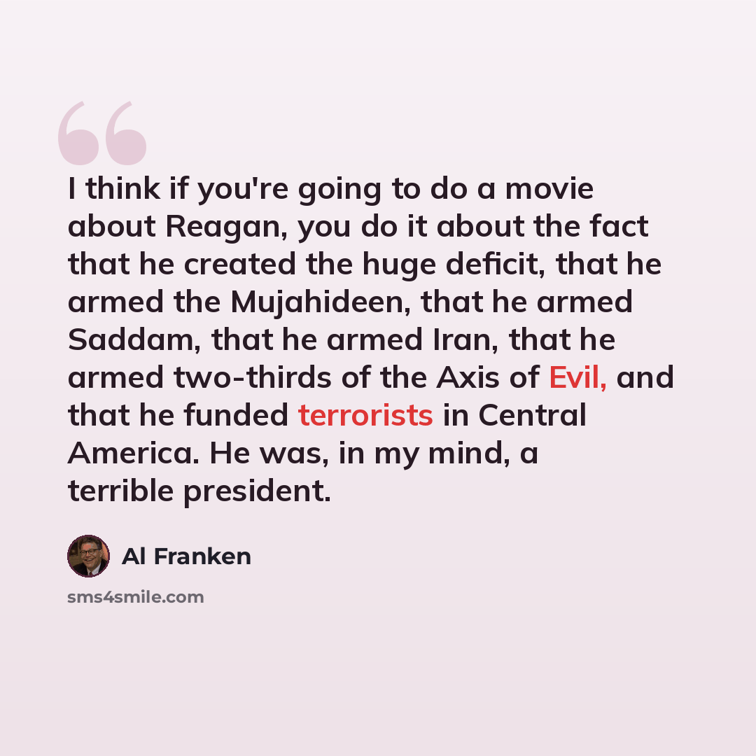 “I think if you're going to do a movie about Reagan, you do it about the fact that he created the huge deficit, that he armed the Mujahideen, that he armed Saddam, that he armed Iran, that he armed two-thirds of the Axis of Evil, and that he funded terrorists in Central America. He was, in my mind…” quote by Al Franken