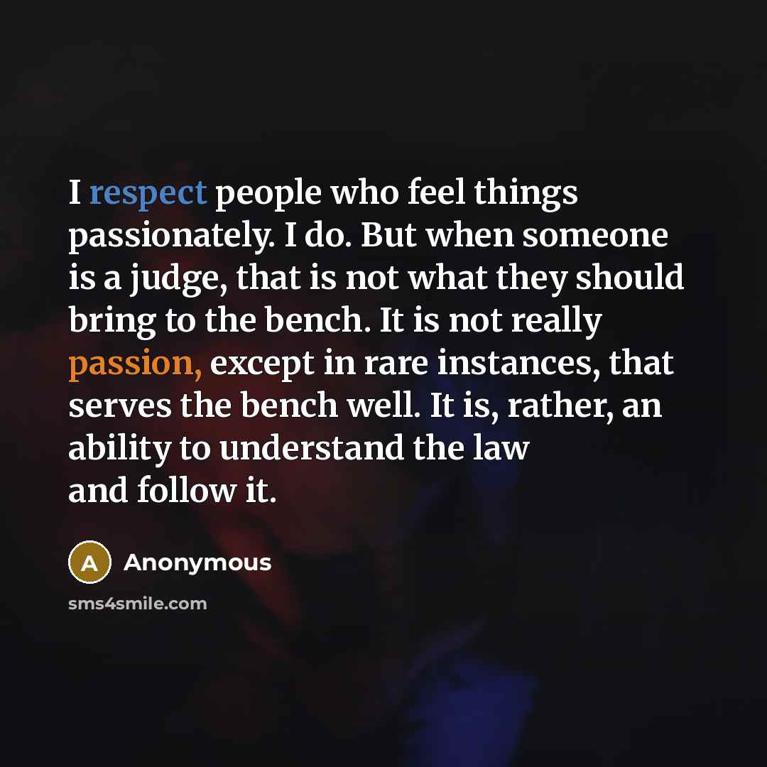 “I respect people who feel things passionately. I do. But when someone is a judge, that is not what they should bring to the bench. It is not really passion, except in rare instances, that serves the bench well. It is, rather, an ability to understand the law and follow it.” quote by Anonymous