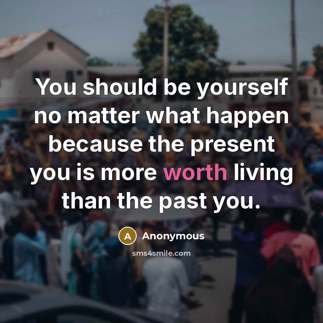 “You should be yourself no matter what happen because the present you is more worth living than the past you.” quote by Anonymous
