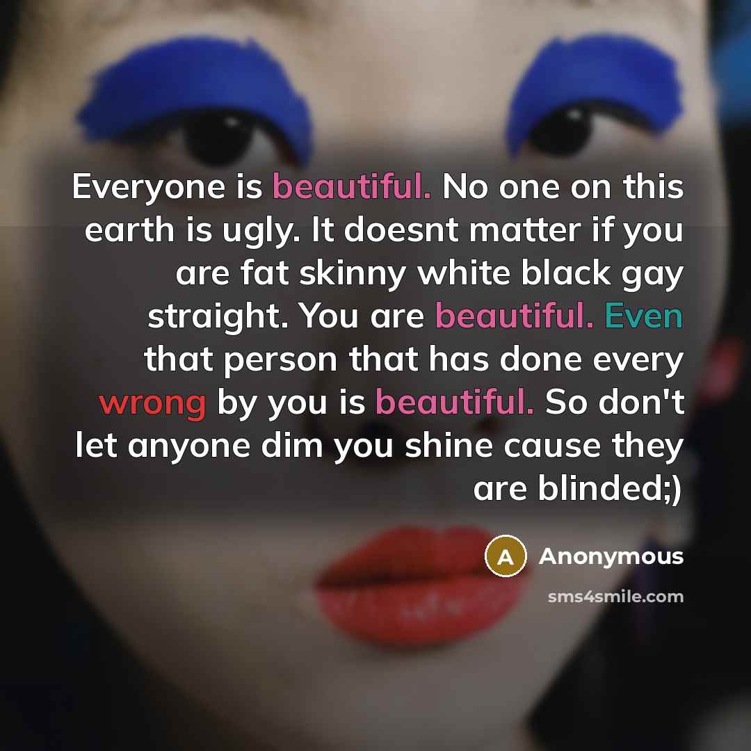 “Everyone is beautiful. No one on this earth is ugly. It doesnt matter if you are fat skinny white black gay straight. You are beautiful. Even that person that has done every wrong by you is beautiful. So don't let anyone dim you shine cause they are blinded;)” quote by Anonymous