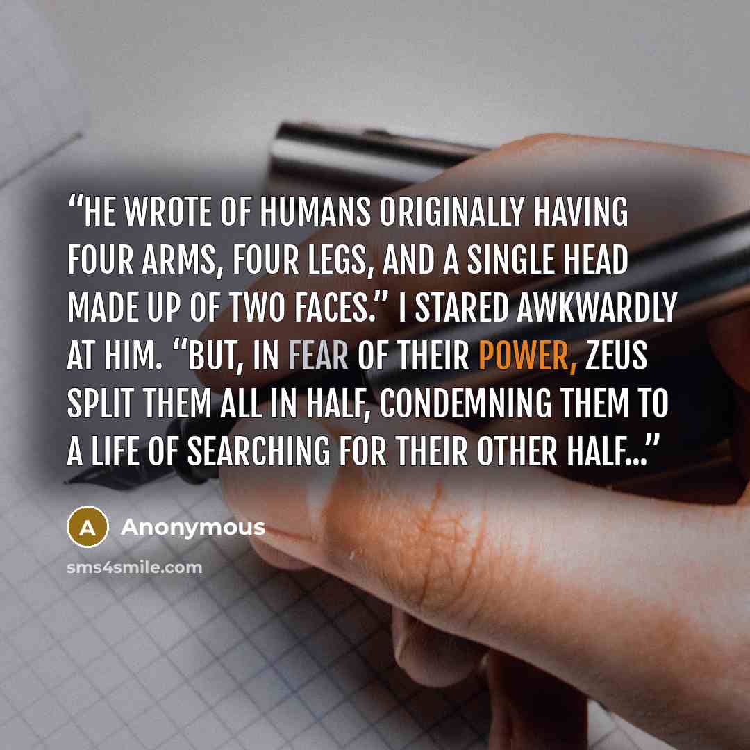 “he wrote of humans originally having four arms, four legs, and a single head made up of two faces.” I stared awkwardly at him. “But, in fear of their power, Zeus split them all in half, condemning them to a life of searching for their other half...” quote by Anonymous