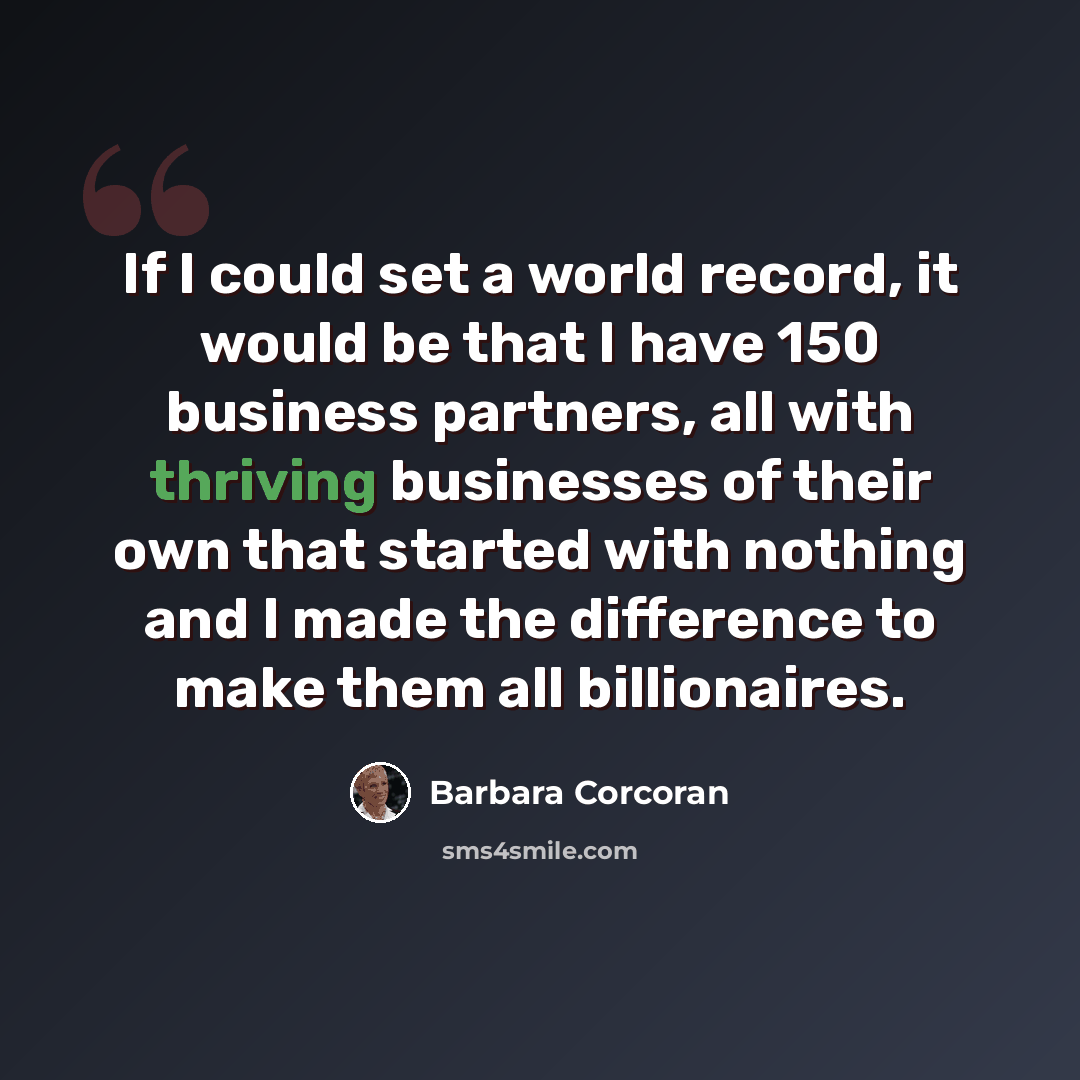 “If I could set a world record, it would be that I have 150 business partners, all with thriving businesses of their own that started with nothing and I made the difference to make them all billionaires.” quote by Barbara Corcoran