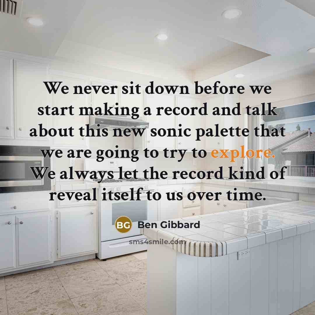 “We never sit down before we start making a record and talk about this new sonic palette that we are going to try to explore. We always let the record kind of reveal itself to us over time.” quote by Ben Gibbard