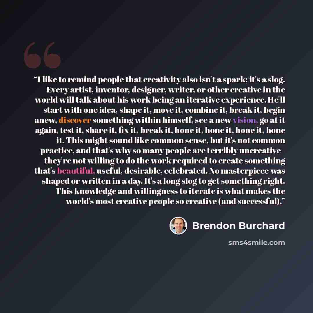 “I like to remind people that creativity also isn't a spark; it's a slog. Every artist, inventor, designer, writer, or other creative in the world will talk about his work being an iterative experience. He'll start with one idea, shape it, move it, combine it, break it, begin anew, discover…” quote by Brendon Burchard