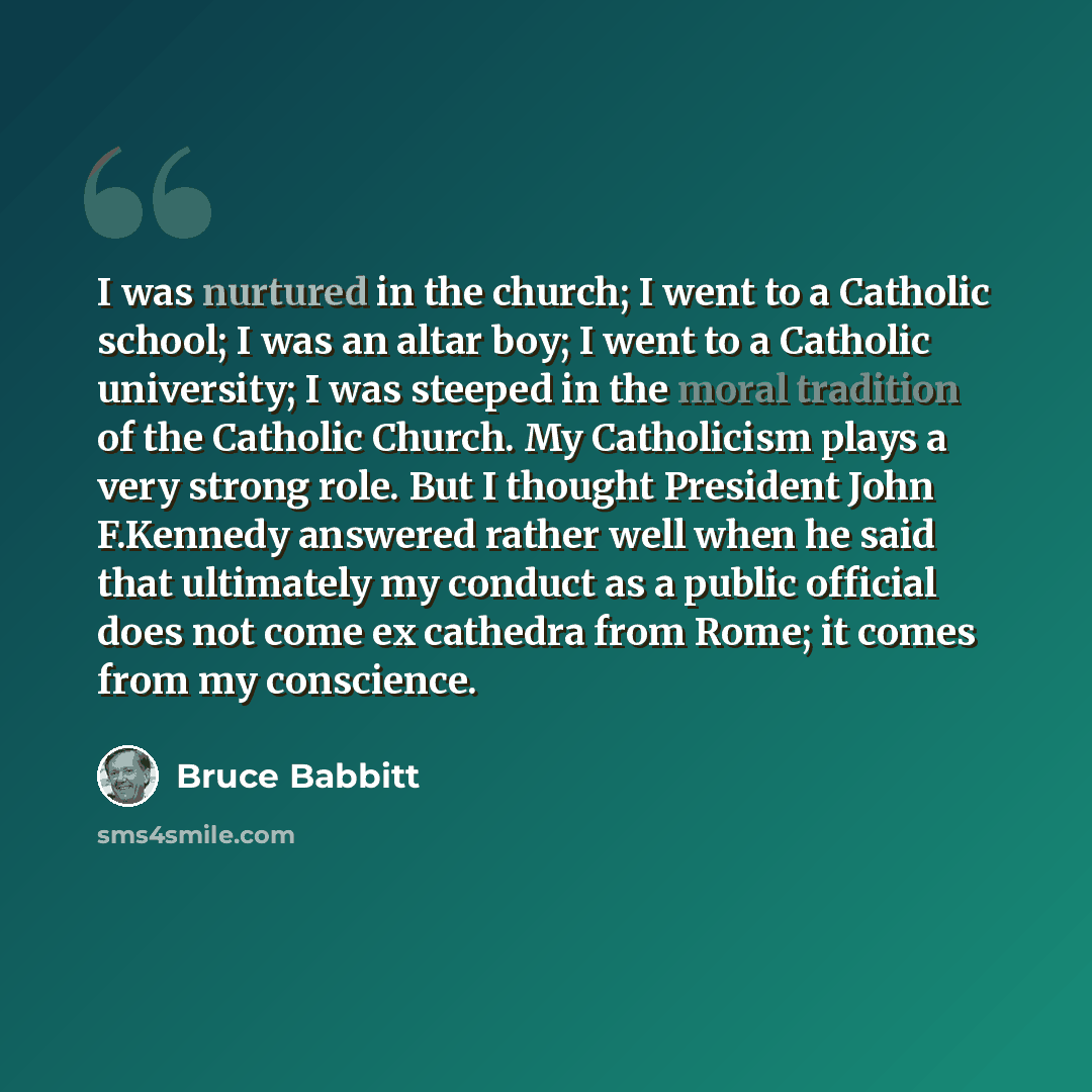 “I was nurtured in the church; I went to a Catholic school; I was an altar boy; I went to a Catholic university; I was steeped in the moral tradition of the Catholic Church. My Catholicism plays a very strong role. But I thought President John F.Kennedy answered rather well when he said that…” quote by Bruce Babbitt