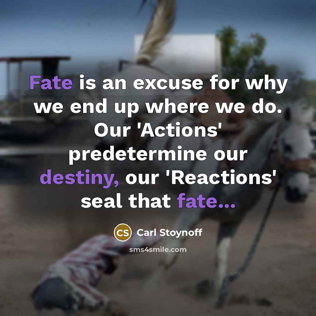 “Fate is an excuse for why we end up where we do. Our 'Actions' predetermine our destiny, our 'Reactions' seal that fate...” quote by Carl Stoynoff