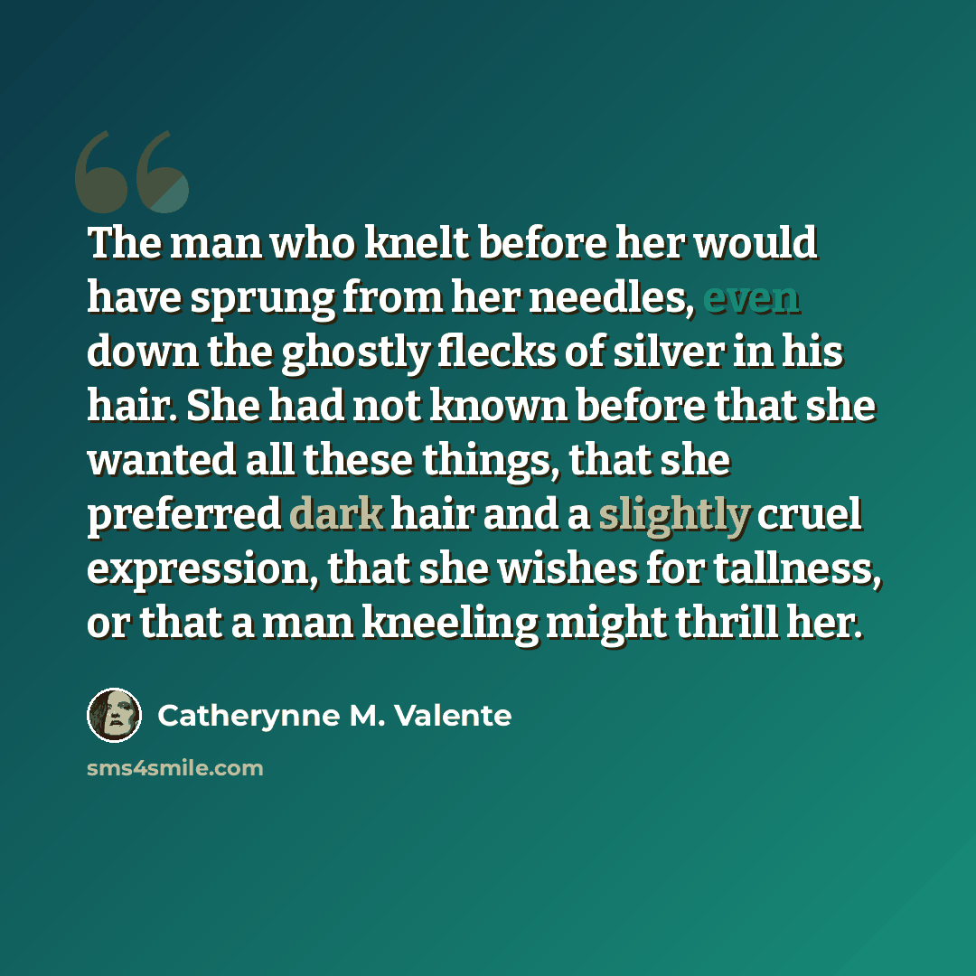“The man who knelt before her would have sprung from her needles, even down the ghostly flecks of silver in his hair. She had not known before that she wanted all these things, that she preferred dark hair and a slightly cruel expression, that she wishes for tallness, or that a man kneeling might…” quote by Catherynne M. Valente