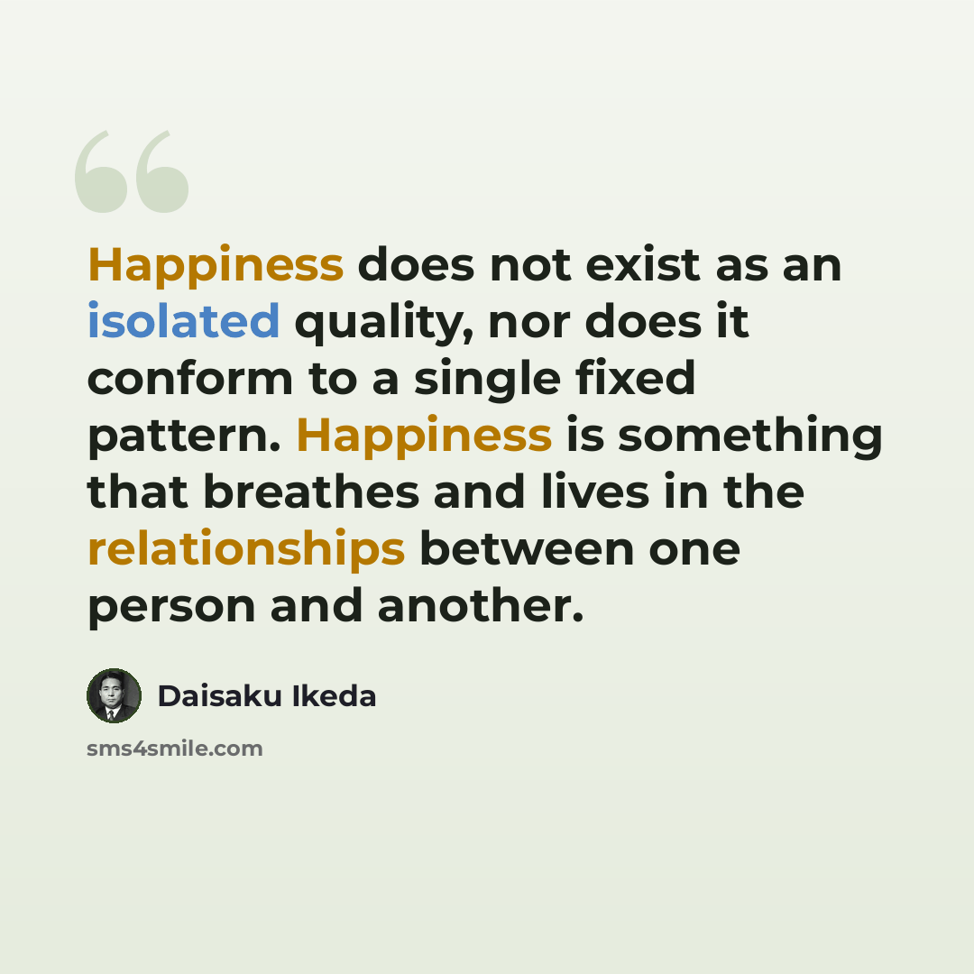 “Happiness does not exist as an isolated quality, nor does it conform to a single fixed pattern. Happiness is something that breathes and lives in the relationships between one person and another.” quote by Daisaku Ikeda