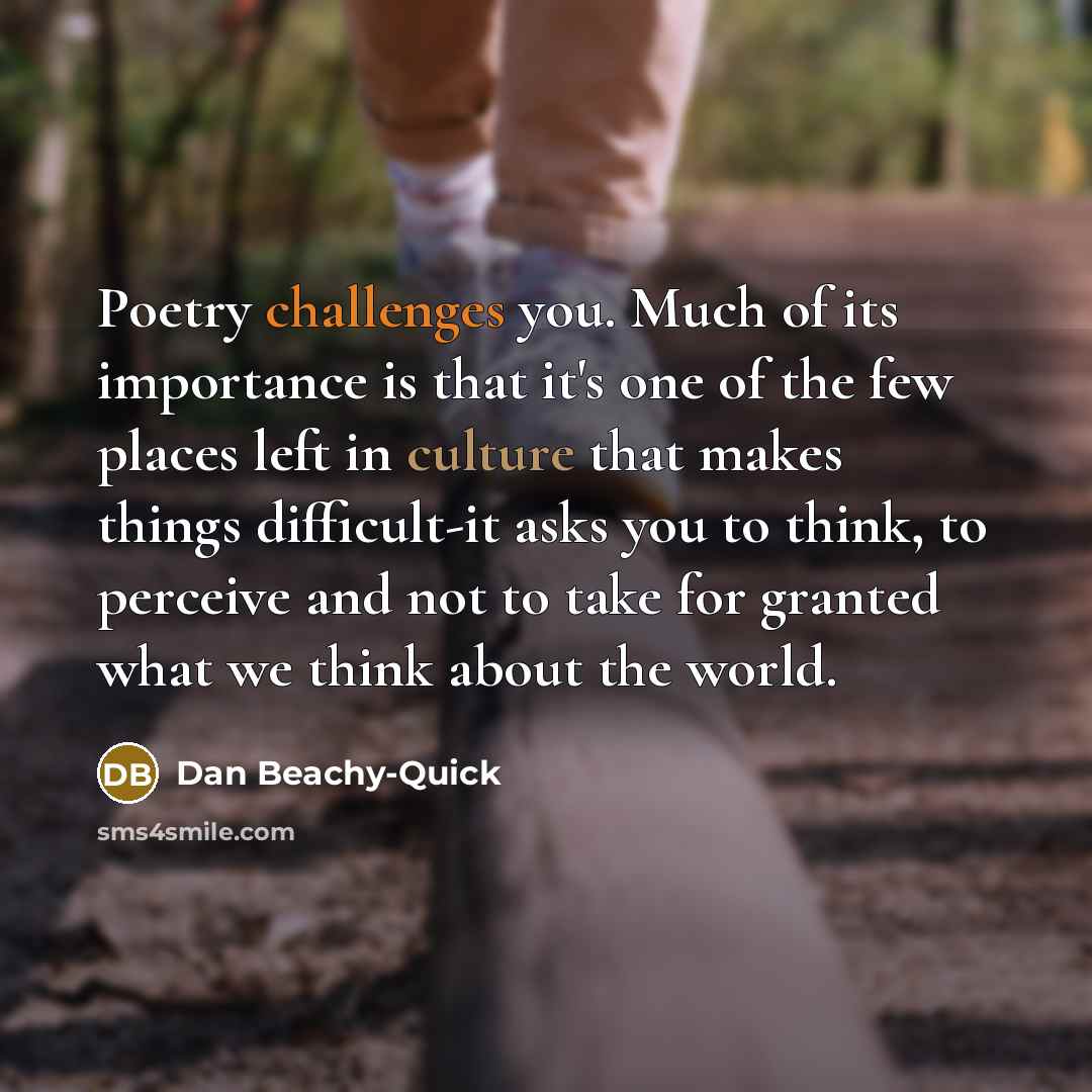 “Poetry challenges you. Much of its importance is that it's one of the few places left in culture that makes things difficult-it asks you to think, to perceive and not to take for granted what we think about the world.” quote by Dan Beachy-Quick