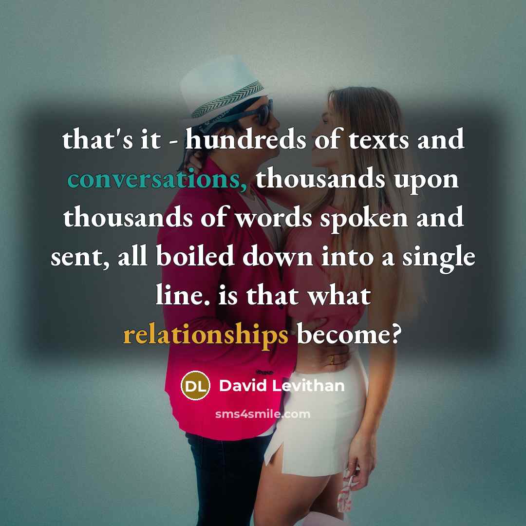 “that's it - hundreds of texts and conversations, thousands upon thousands of words spoken and sent, all boiled down into a single line. is that what relationships become?” quote by David Levithan