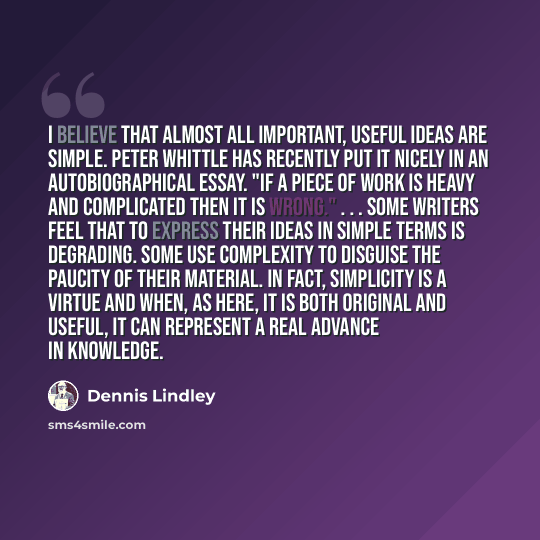 “I believe that almost all important, useful ideas are simple. Peter Whittle has recently put it nicely in an autobiographical essay. "If a piece of work is heavy and complicated then it is wrong." . . . Some writers feel that to express their ideas in simple terms is degrading. Some use complexity…” quote by Dennis Lindley