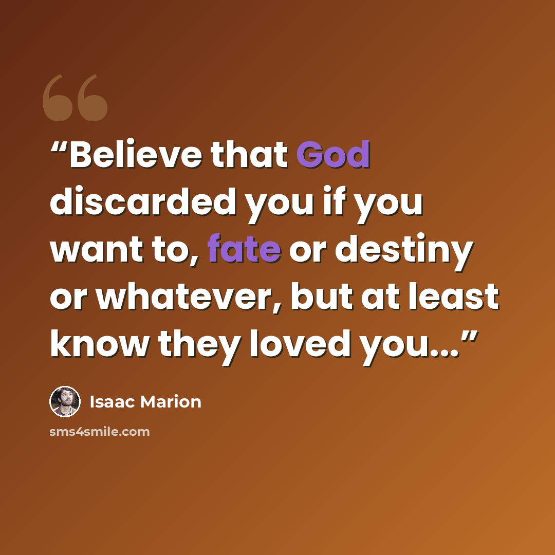 “Believe that God discarded you if you want to, fate or destiny or whatever, but at least know they loved you...” quote by Isaac Marion
