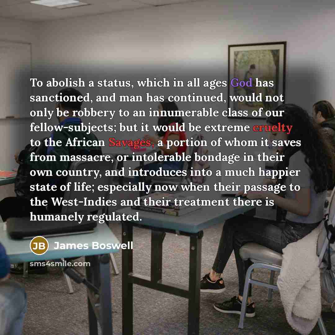 “To abolish a status, which in all ages God has sanctioned, and man has continued, would not only be robbery to an innumerable class of our fellow-subjects; but it would be extreme cruelty to the African Savages, a portion of whom it saves from massacre, or intolerable bondage in their own country…” quote by James Boswell