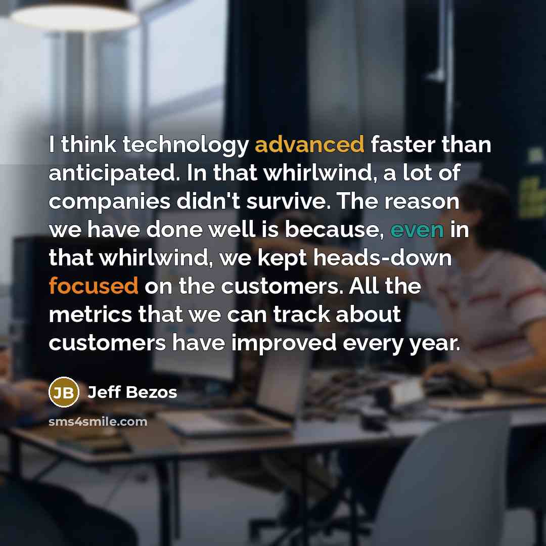 “I think technology advanced faster than anticipated. In that whirlwind, a lot of companies didn't survive. The reason we have done well is because, even in that whirlwind, we kept heads-down focused on the customers. All the metrics that we can track about customers have improved every year.” quote by Jeff Bezos