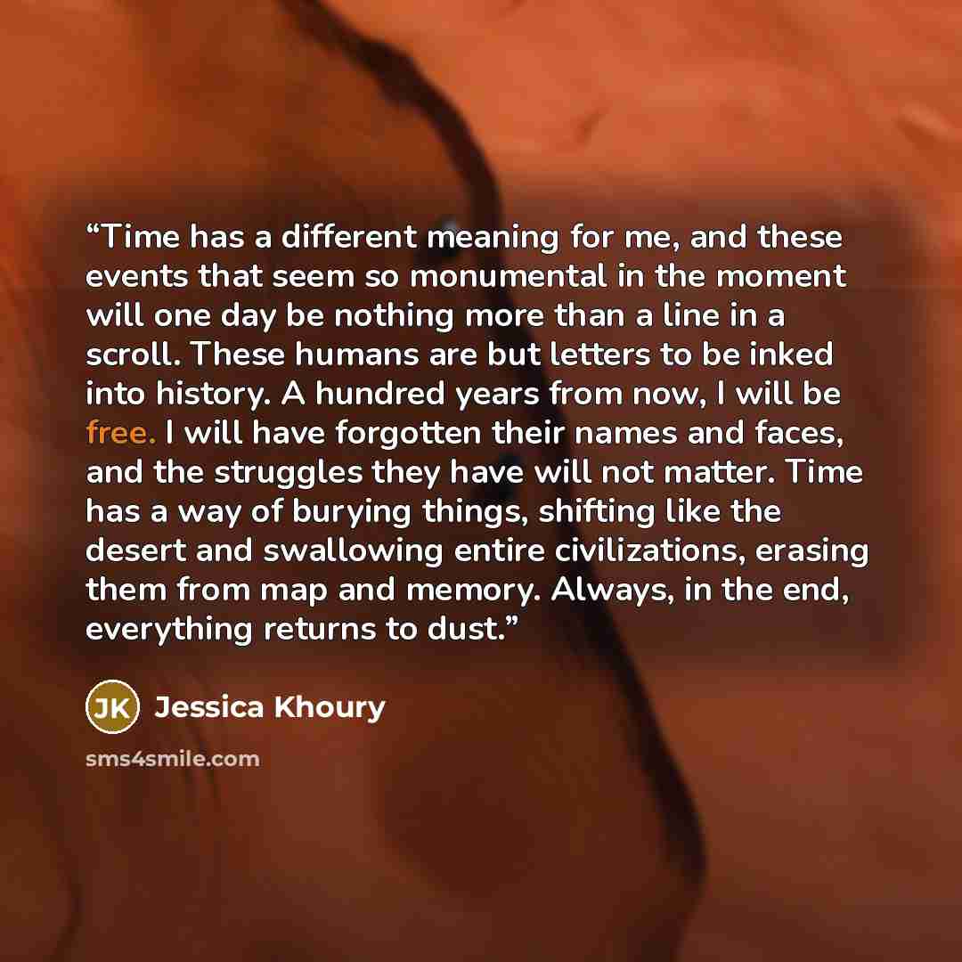 “Time has a different meaning for me, and these events that seem so monumental in the moment will one day be nothing more than a line in a scroll. These humans are but letters to be inked into history. A hundred years from now, I will be free. I will have forgotten their names and faces, and the…” quote by Jessica Khoury