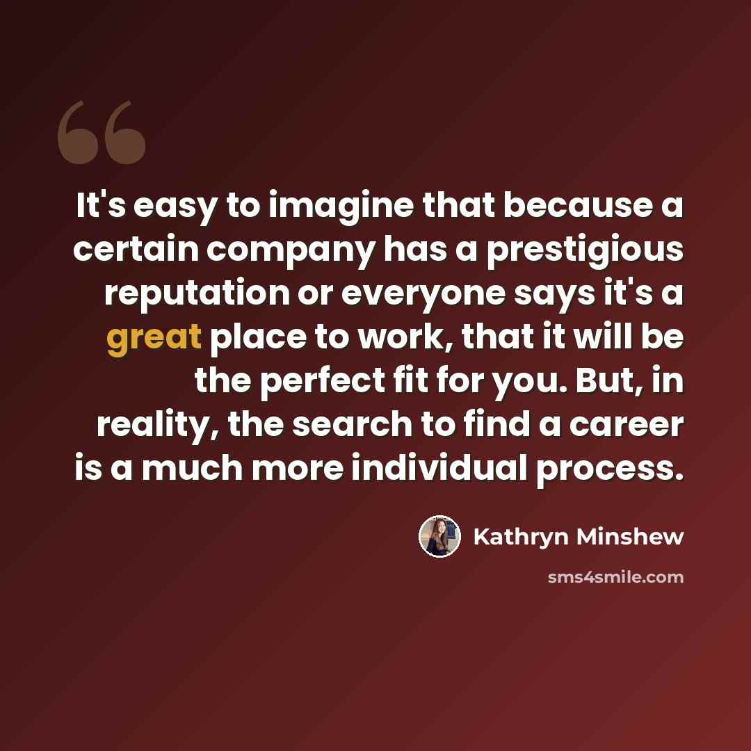 “It's easy to imagine that because a certain company has a prestigious reputation or everyone says it's a great place to work, that it will be the perfect fit for you. But, in reality, the search to find a career is a much more individual process.” quote by Kathryn Minshew