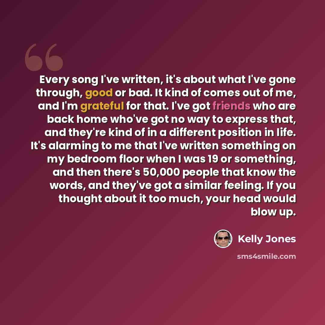 “Every song I've written, it's about what I've gone through, good or bad. It kind of comes out of me, and I'm grateful for that. I've got friends who are back home who've got no way to express that, and they're kind of in a different position in life. It's alarming to me that I've written something…” quote by Kelly Jones