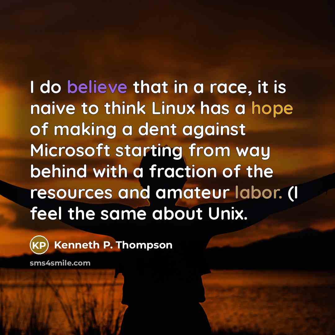 “I do believe that in a race, it is naive to think Linux has a hope of making a dent against Microsoft starting from way behind with a fraction of the resources and amateur labor. (I feel the same about Unix.” quote by Kenneth P. Thompson