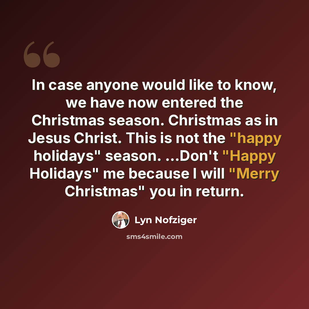 “In case anyone would like to know, we have now entered the Christmas season. Christmas as in Jesus Christ. This is not the "happy holidays" season. ...Don't "Happy Holidays" me because I will "Merry Christmas" you in return.” quote by Lyn Nofziger