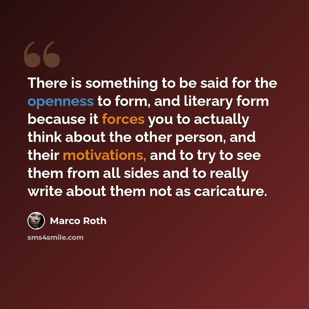 “There is something to be said for the openness to form, and literary form because it forces you to actually think about the other person, and their motivations, and to try to see them from all sides and to really write about them not as caricature.” quote by Marco Roth