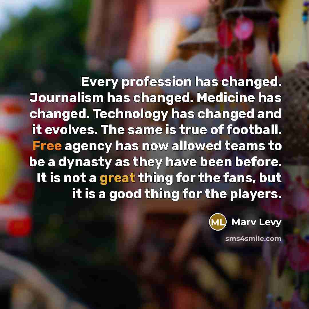 “Every profession has changed. Journalism has changed. Medicine has changed. Technology has changed and it evolves. The same is true of football. Free agency has now allowed teams to be a dynasty as they have been before. It is not a great thing for the fans, but it is a good thing for the players.” quote by Marv Levy