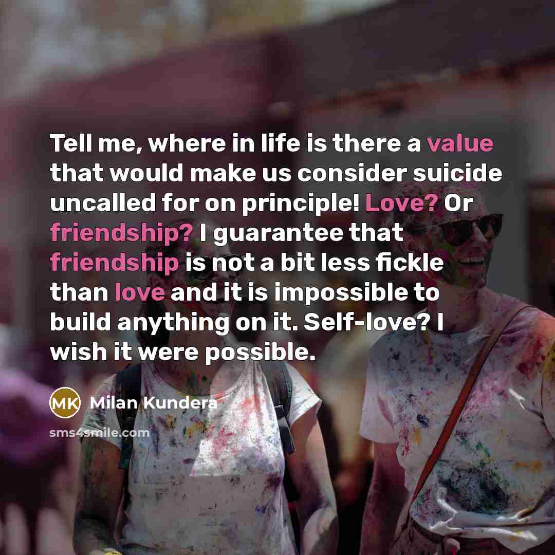 “Tell me, where in life is there a value that would make us consider suicide uncalled for on principle! Love? Or friendship? I guarantee that friendship is not a bit less fickle than love and it is impossible to build anything on it. Self-love? I wish it were possible.” quote by Milan Kundera