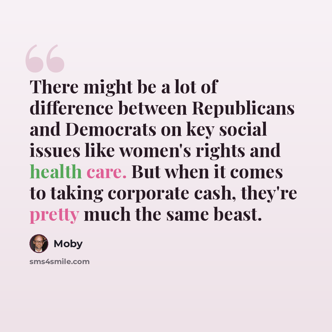 “There might be a lot of difference between Republicans and Democrats on key social issues like women's rights and health care. But when it comes to taking corporate cash, they're pretty much the same beast.” quote by Moby