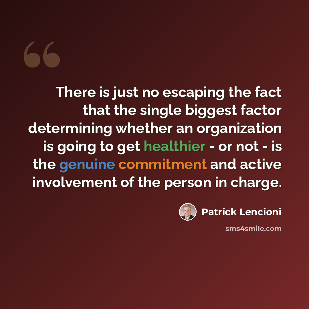 “There is just no escaping the fact that the single biggest factor determining whether an organization is going to get healthier - or not - is the genuine commitment and active involvement of the person in charge.” quote by Patrick Lencioni