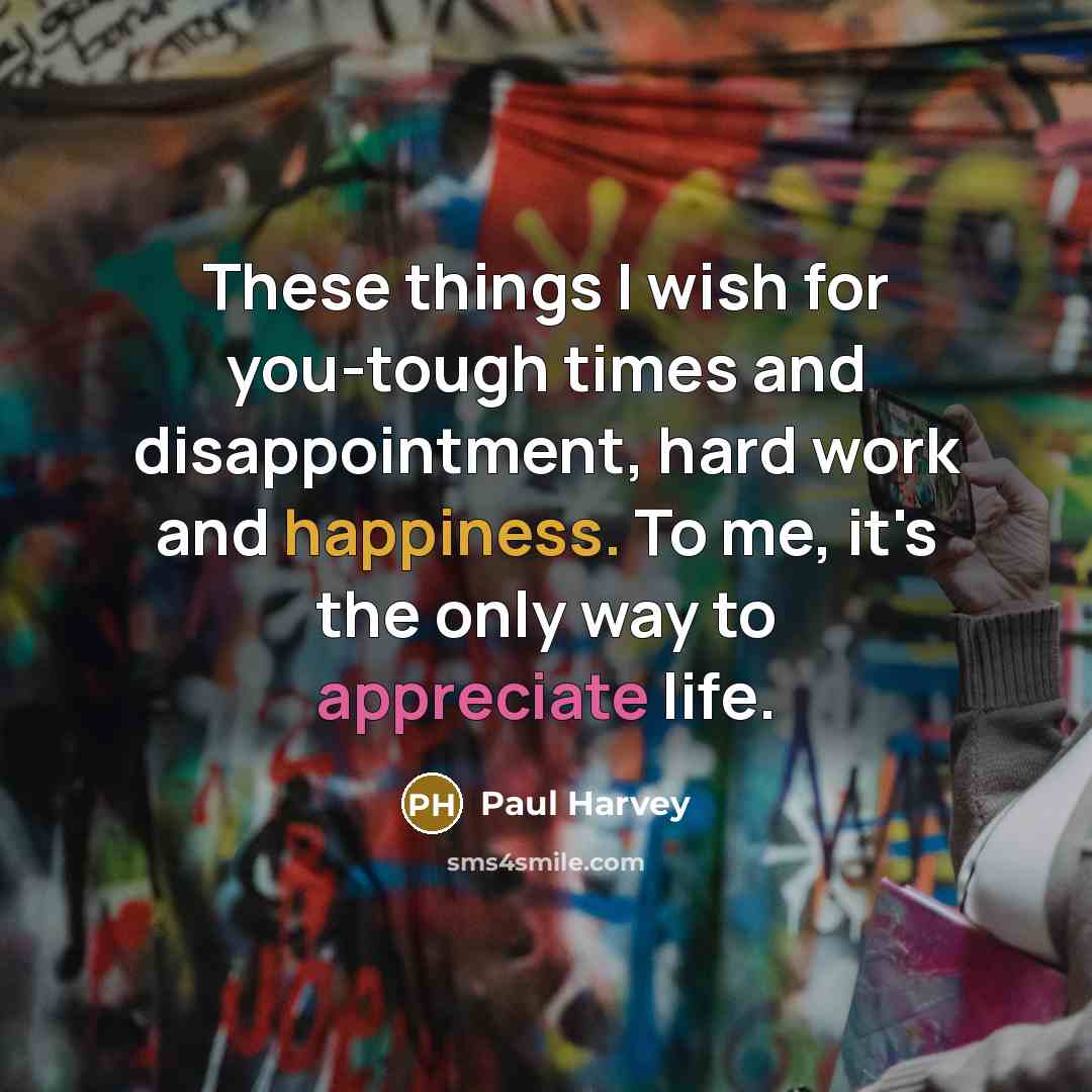 “These things I wish for you-tough times and disappointment, hard work and happiness. To me, it's the only way to appreciate life.” quote by Paul Harvey