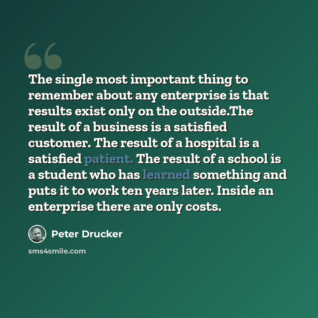 “The single most important thing to remember about any enterprise is that results exist only on the outside.The result of a business is a satisfied customer. The result of a hospital is a satisfied patient. The result of a school is a student who has learned something and puts it to work ten years…” quote by Peter Drucker