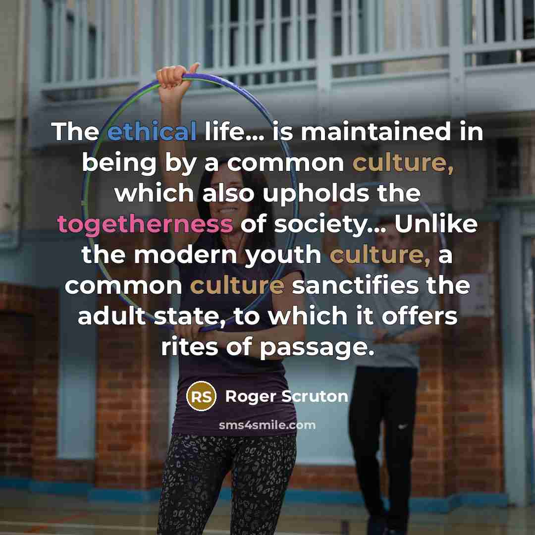“The ethical life... is maintained in being by a common culture, which also upholds the togetherness of society... Unlike the modern youth culture, a common culture sanctifies the adult state, to which it offers rites of passage.” quote by Roger Scruton