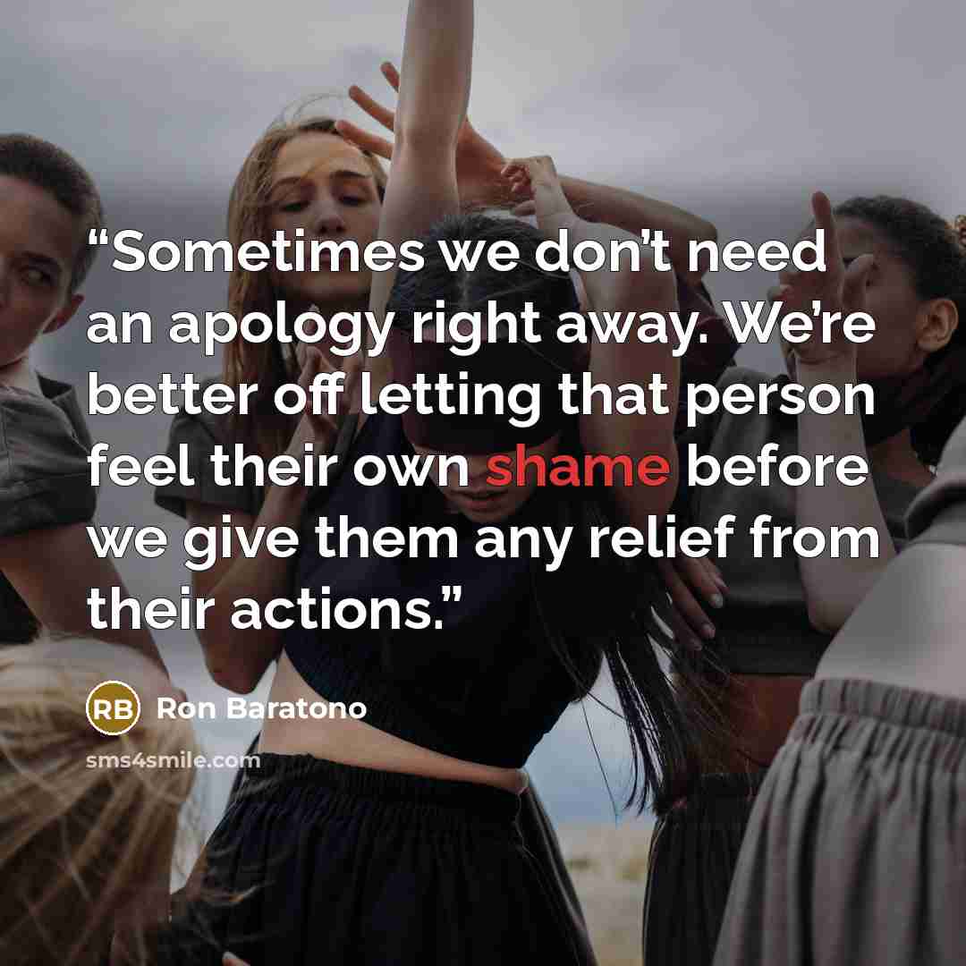 “Sometimes we don’t need an apology right away. We’re better off letting that person feel their own shame before we give them any relief from their actions.” quote by Ron Baratono