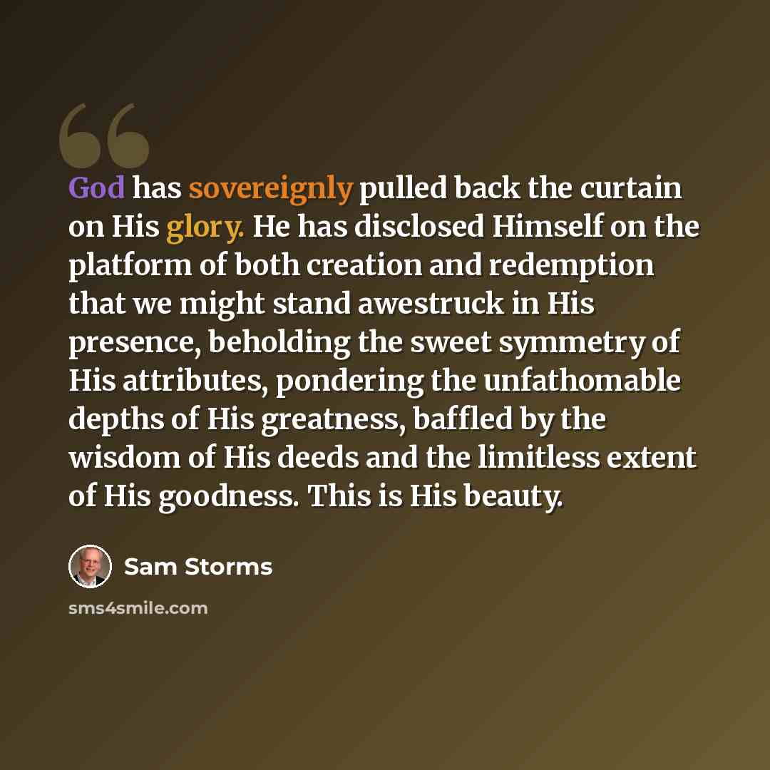 “God has sovereignly pulled back the curtain on His glory. He has disclosed Himself on the platform of both creation and redemption that we might stand awestruck in His presence, beholding the sweet symmetry of His attributes, pondering the unfathomable depths of His greatness, baffled by the…” quote by Sam Storms