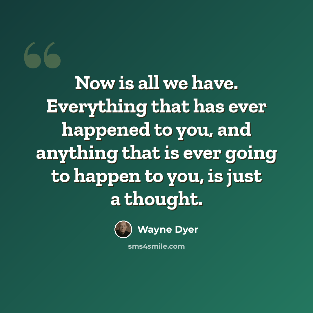 “Now is all we have. Everything that has ever happened to you, and anything that is ever going to happen to you, is just a thought.” quote by Wayne Dyer