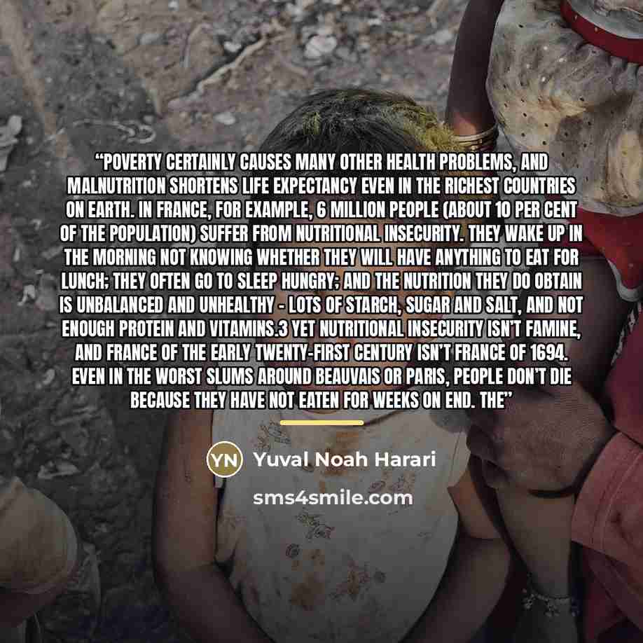 “Poverty certainly causes many other health problems, and malnutrition shortens life expectancy even in the richest countries on earth. In France, for example, 6 million people (about 10 per cent of the population) suffer from nutritional insecurity. They wake up in the morning not knowing whether…” quote by Yuval Noah Harari