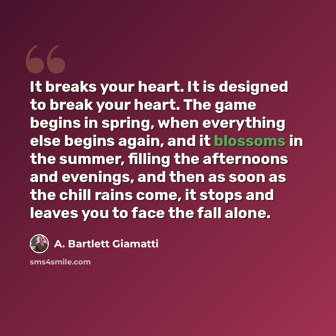 “It breaks your heart. It is designed to break your heart. The game begins in spring, when everything else begins again, and it blossoms in the summer, filling the afternoons and evenings, and then as soon as the chill rains come, it stops and leaves you to face the fall alone.” quote by A. Bartlett Giamatti