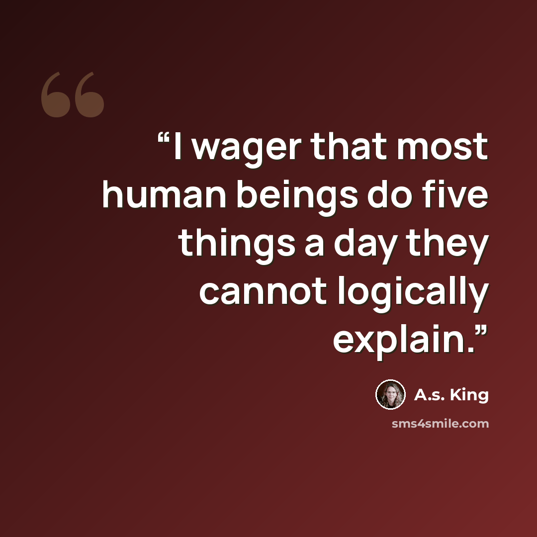 “I wager that most human beings do five things a day they cannot logically explain.” quote by A.S. King