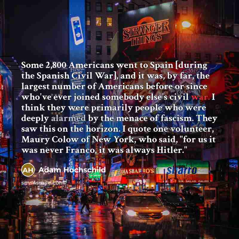 “Some 2,800 Americans went to Spain [during the Spanish Civil War], and it was, by far, the largest number of Americans before or since who've ever joined somebody else's civil war. I think they were primarily people who were deeply alarmed by the menace of fascism. They saw this on the horizon. I…” quote by Adam Hochschild