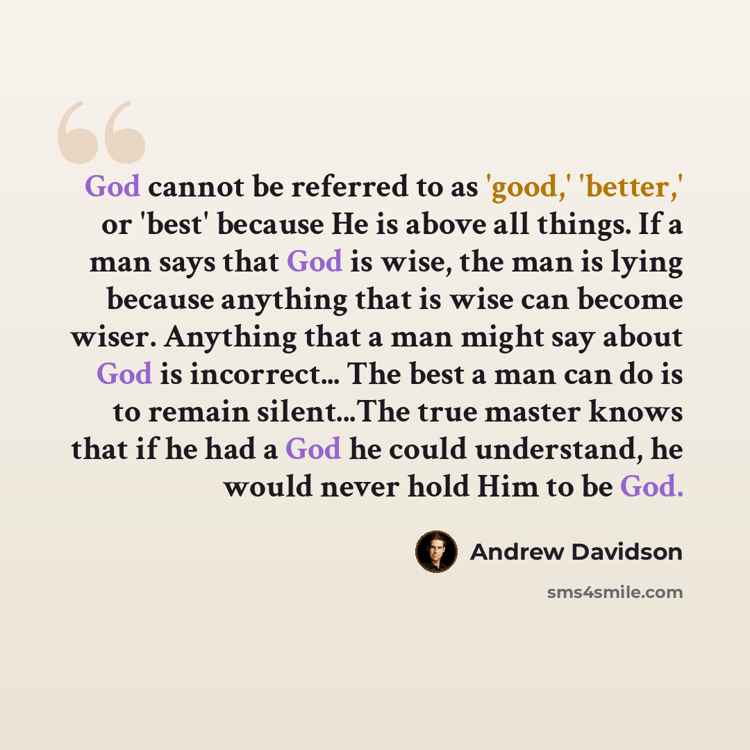 “God cannot be referred to as 'good,' 'better,' or 'best' because He is above all things. If a man says that God is wise, the man is lying because anything that is wise can become wiser. Anything that a man might say about God is incorrect... The best a man can do is to remain silent...The true…” quote by Andrew Davidson
