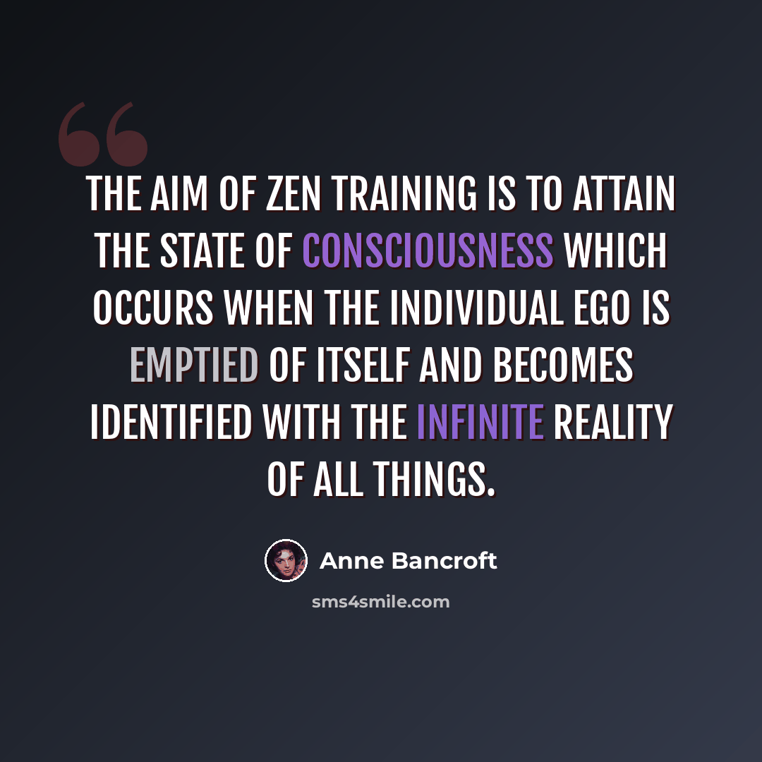 “The aim of Zen training is to attain the state of consciousness which occurs when the individual ego is emptied of itself and becomes identified with the infinite reality of all things.” quote by Anne Bancroft