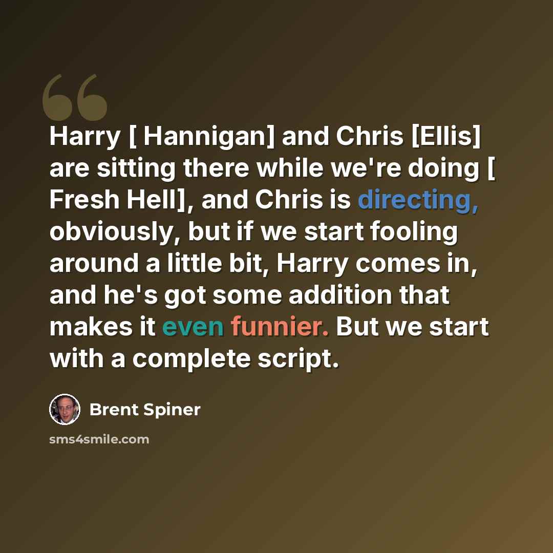 “Harry [ Hannigan] and Chris [Ellis] are sitting there while we're doing [ Fresh Hell], and Chris is directing, obviously, but if we start fooling around a little bit, Harry comes in, and he's got some addition that makes it even funnier. But we start with a complete script.” quote by Brent Spiner