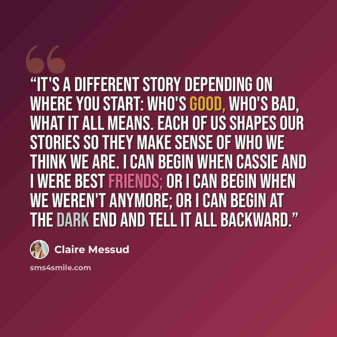 “It's a different story depending on where you start: who's good, who's bad, what it all means. Each of us shapes our stories so they make sense of who we think we are. I can begin when Cassie and I were best friends; or I can begin when we weren't anymore; or I can begin at the dark end and tell…” quote by Claire Messud