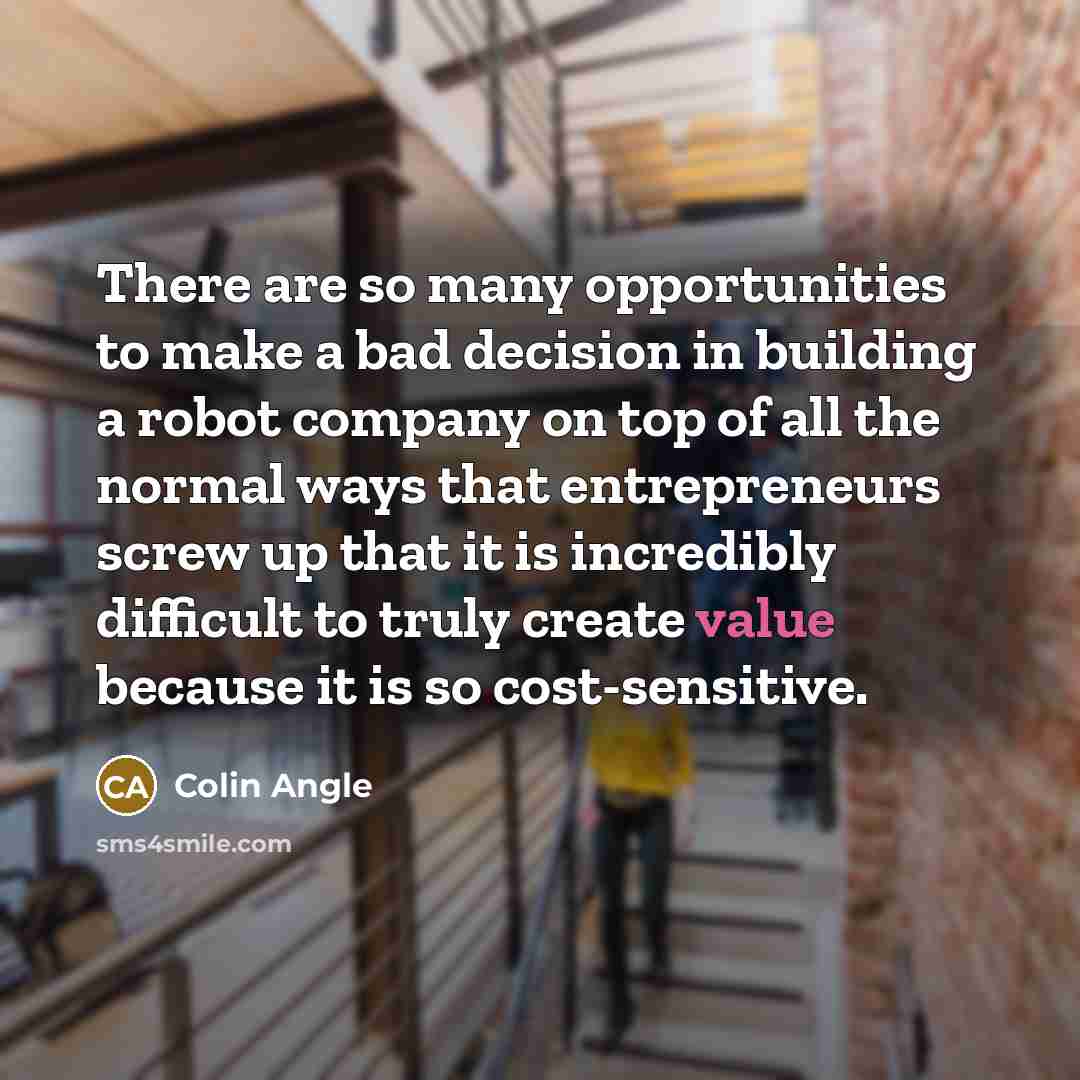 “There are so many opportunities to make a bad decision in building a robot company on top of all the normal ways that entrepreneurs screw up that it is incredibly difficult to truly create value because it is so cost-sensitive.” quote by Colin Angle
