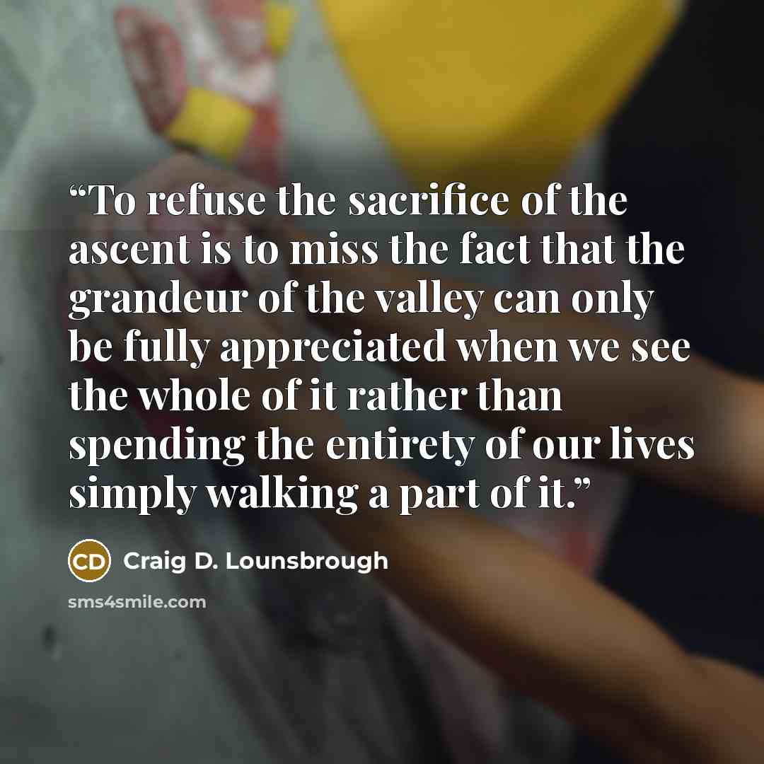 “To refuse the sacrifice of the ascent is to miss the fact that the grandeur of the valley can only be fully appreciated when we see the whole of it rather than spending the entirety of our lives simply walking a part of it.” quote by Craig D. Lounsbrough