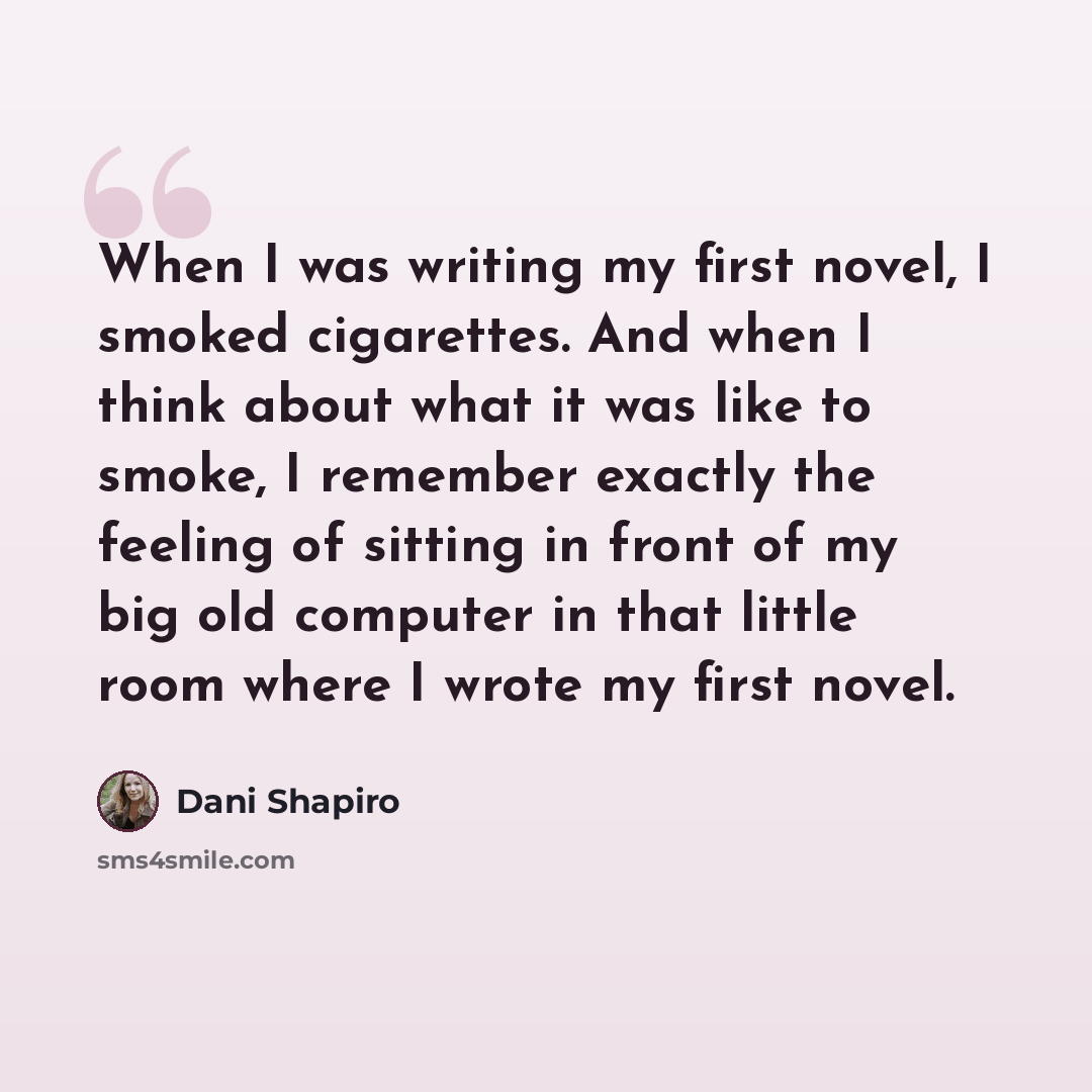 “When I was writing my first novel, I smoked cigarettes. And when I think about what it was like to smoke, I remember exactly the feeling of sitting in front of my big old computer in that little room where I wrote my first novel.” quote by Dani Shapiro