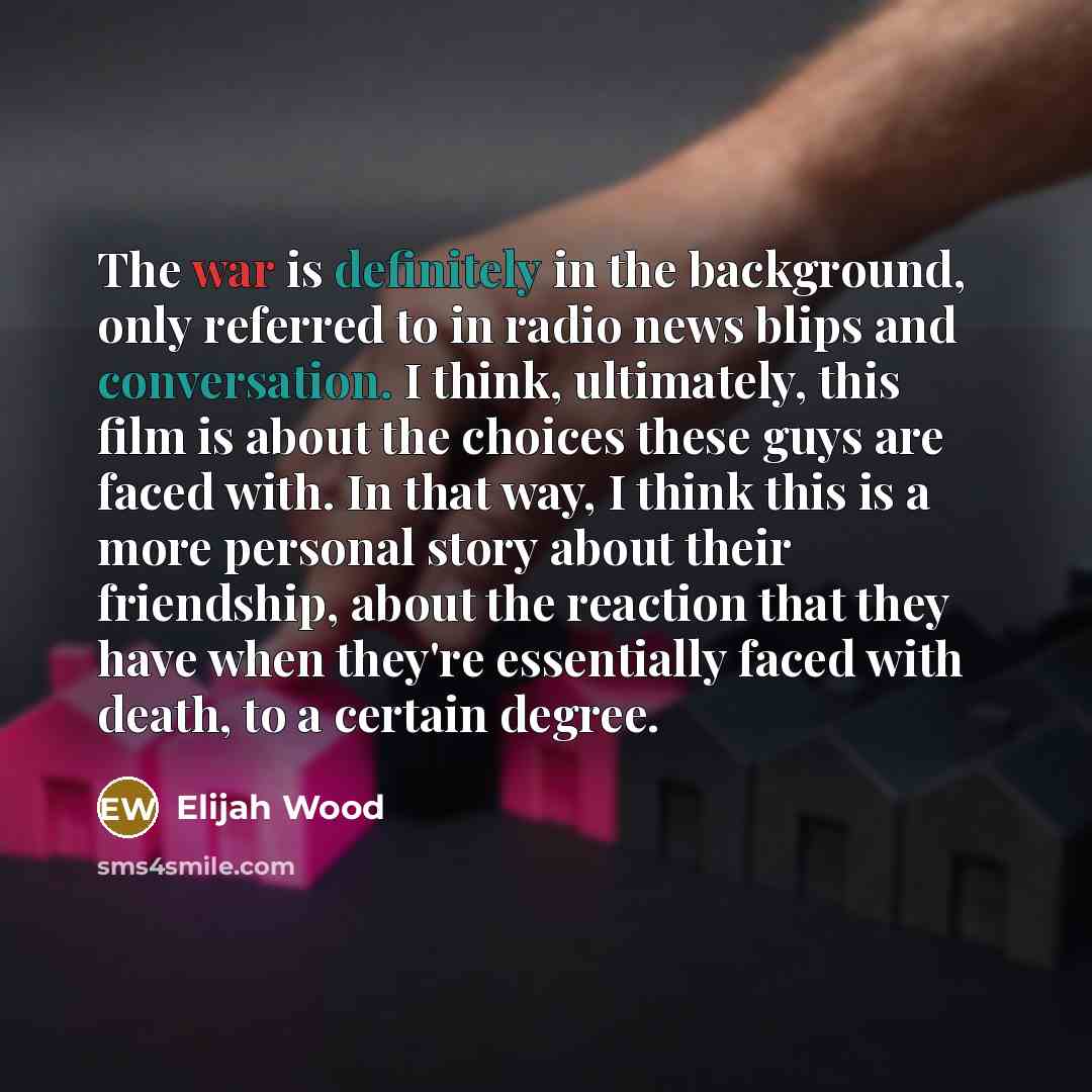 “The war is definitely in the background, only referred to in radio news blips and conversation. I think, ultimately, this film is about the choices these guys are faced with. In that way, I think this is a more personal story about their friendship, about the reaction that they have when they're…” quote by Elijah Wood
