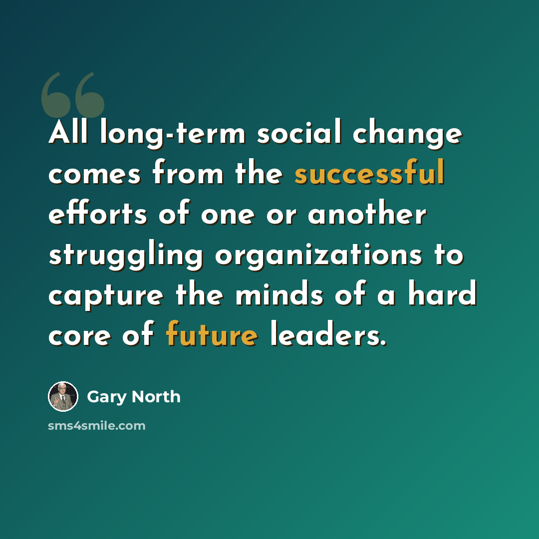 “All long-term social change comes from the successful efforts of one or another struggling organizations to capture the minds of a hard core of future leaders.” quote by Gary North