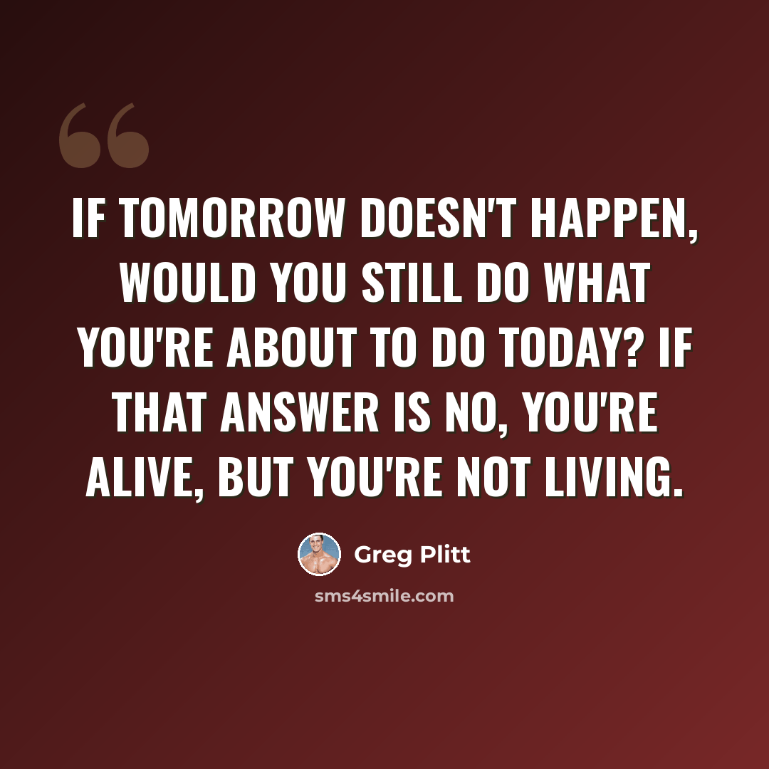 “If tomorrow doesn't happen, would you still do what you're about to do today? If that answer is no, you're alive, but you're not living.” quote by Greg Plitt